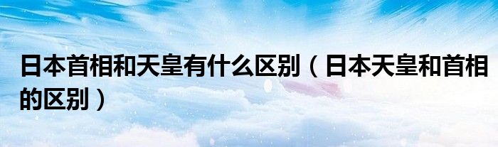 日本首相和天皇有什么区别（日本天皇和首相的区别）