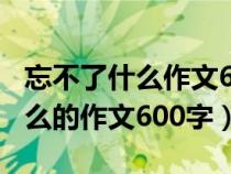忘不了什么作文600字左右六年级（忘不了什么的作文600字）