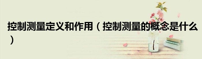 控制测量定义和作用（控制测量的概念是什么）