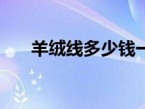 羊绒线多少钱一两才是真的（羊绒线）