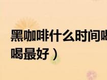 黑咖啡什么时间喝最好学生（黑咖啡什么时间喝最好）