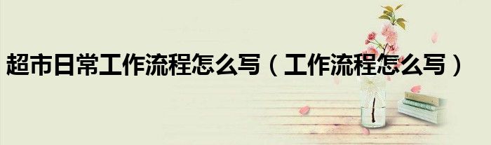 超市日常工作流程怎么写（工作流程怎么写）