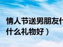 情人节送男朋友什么礼物好呢（情人节送男友什么礼物好）