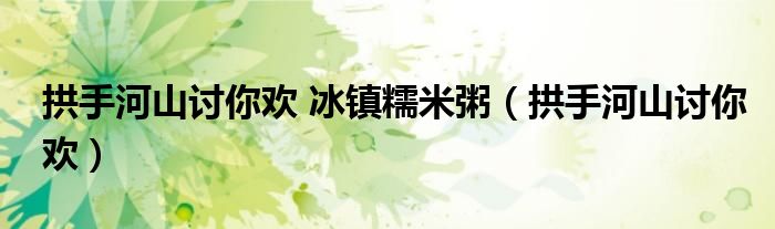 拱手河山讨你欢 冰镇糯米粥（拱手河山讨你欢）