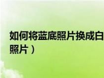 如何将蓝底照片换成白底照片呢（如何将蓝底照片换成白底照片）