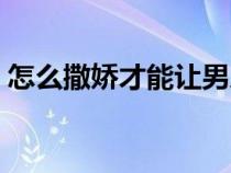 怎么撒娇才能让男人毫无抵抗力（怎么撒娇）