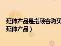 延伸产品是指顾客购买产品时附带获得的各种利益的总和（延伸产品）