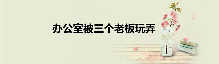 办公室被三个老板玩弄