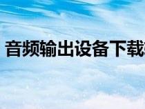 音频输出设备下载软件（音频输出设备下载）