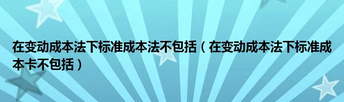 在变动成本法下标准成本法不包括（在变动成本法下标准成本卡不包括）