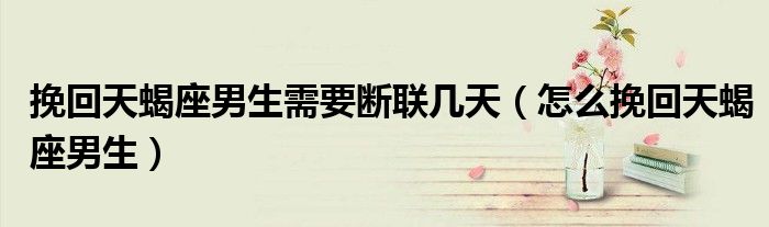 挽回天蝎座男生需要断联几天（怎么挽回天蝎座男生）