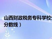 山西财政税务专科学校分数线2022（山西财政税务专科学校分数线）