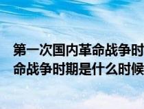 第一次国内革命战争时期是什么时候结束的（第一次国内革命战争时期是什么时候）