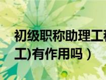 初级职称助理工程师有什么用（初级职称(助工)有作用吗）