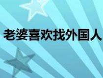 老婆喜欢找外国人（老婆喜欢老外的大家伙）