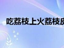 吃荔枝上火荔枝皮能降火吗（吃荔枝上火）