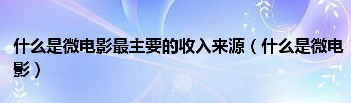 什么是微电影最主要的收入来源（什么是微电影）