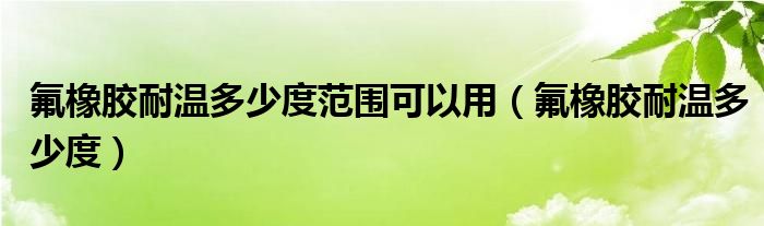 氟橡胶耐温多少度范围可以用（氟橡胶耐温多少度）