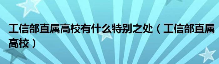 工信部直属高校有什么特别之处（工信部直属高校）