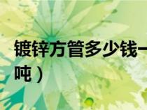 镀锌方管多少钱一吨现在（镀锌方管多少钱一吨）