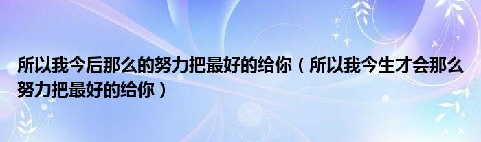 所以我今后那么的努力把最好的给你（所以我今生才会那么努力把最好的给你）
