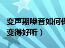变声期嗓音如何保健（变声期怎么让嗓子以后变得好听）