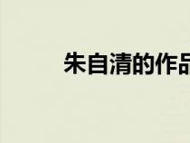 朱自清的作品集（朱自清的作品）