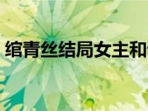 绾青丝结局女主和谁在一起了（绾青丝结局）