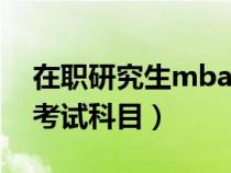 在职研究生mba考试科目（工商管理研究生考试科目）