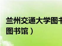 兰州交通大学图书馆几点开门（兰州交通大学图书馆）