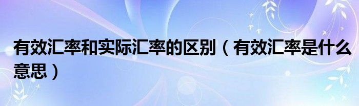 有效汇率和实际汇率的区别（有效汇率是什么意思）