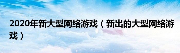 2020年新大型网络游戏（新出的大型网络游戏）