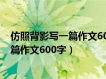 仿照背影写一篇作文600字中学母亲的背影（仿照背影写一篇作文600字）
