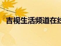 吉视生活频道在线看（吉视生活频道在线）