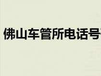 佛山车管所电话号码查询（佛山车管所电话）