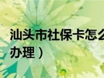 汕头市社保卡怎么办理（汕头个人医保卡如何办理）