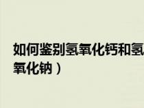 如何鉴别氢氧化钙和氢氧化钠溶液（如何鉴别氢氧化钙与氢氧化钠）