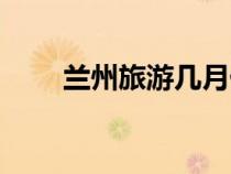 兰州旅游几月份去最好（兰州旅游）