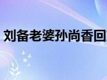 刘备老婆孙尚香回东吴结局怎样（刘备老婆）