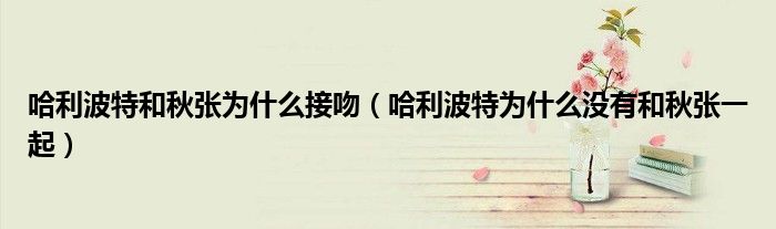 哈利波特和秋张为什么接吻（哈利波特为什么没有和秋张一起）