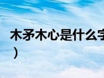 木矛木心是什么字怎么读（木矛木心是什么字）