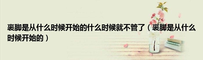 裹脚是从什么时候开始的什么时候就不管了（裹脚是从什么时候开始的）