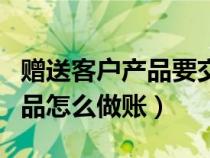 赠送客户产品要交增值税吗（赠送给客户的产品怎么做账）