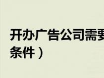 开办广告公司需要什么条件（开广告公司必备条件）