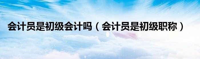 会计员是初级会计吗（会计员是初级职称）