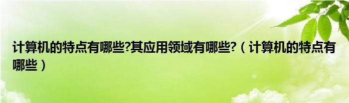 计算机的特点有哪些?其应用领域有哪些?（计算机的特点有哪些）