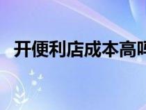 开便利店成本高吗（开便利店成本及利润）