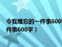 令我难忘的一件事600字优秀作文心里描写（令我难忘的一件事600字）
