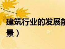 建筑行业的发展前景论文（建筑行业的发展前景）