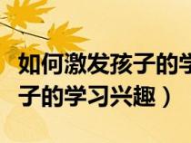 如何激发孩子的学习兴趣与潜能（怎样培养孩子的学习兴趣）